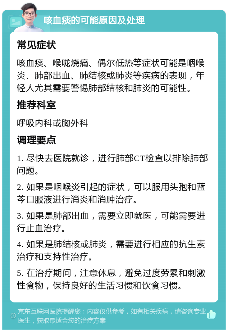 咳血痰的可能原因及处理 常见症状 咳血痰、喉咙烧痛、偶尔低热等症状可能是咽喉炎、肺部出血、肺结核或肺炎等疾病的表现，年轻人尤其需要警惕肺部结核和肺炎的可能性。 推荐科室 呼吸内科或胸外科 调理要点 1. 尽快去医院就诊，进行肺部CT检查以排除肺部问题。 2. 如果是咽喉炎引起的症状，可以服用头孢和蓝芩口服液进行消炎和消肿治疗。 3. 如果是肺部出血，需要立即就医，可能需要进行止血治疗。 4. 如果是肺结核或肺炎，需要进行相应的抗生素治疗和支持性治疗。 5. 在治疗期间，注意休息，避免过度劳累和刺激性食物，保持良好的生活习惯和饮食习惯。