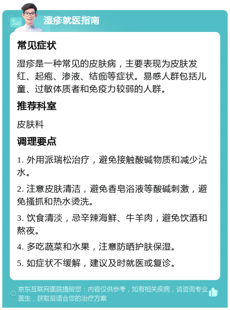 湿疹就医指南 常见症状 湿疹是一种常见的皮肤病，主要表现为皮肤发红、起疱、渗液、结痂等症状。易感人群包括儿童、过敏体质者和免疫力较弱的人群。 推荐科室 皮肤科 调理要点 1. 外用派瑞松治疗，避免接触酸碱物质和减少沾水。 2. 注意皮肤清洁，避免香皂浴液等酸碱刺激，避免搔抓和热水烫洗。 3. 饮食清淡，忌辛辣海鲜、牛羊肉，避免饮酒和熬夜。 4. 多吃蔬菜和水果，注意防晒护肤保湿。 5. 如症状不缓解，建议及时就医或复诊。