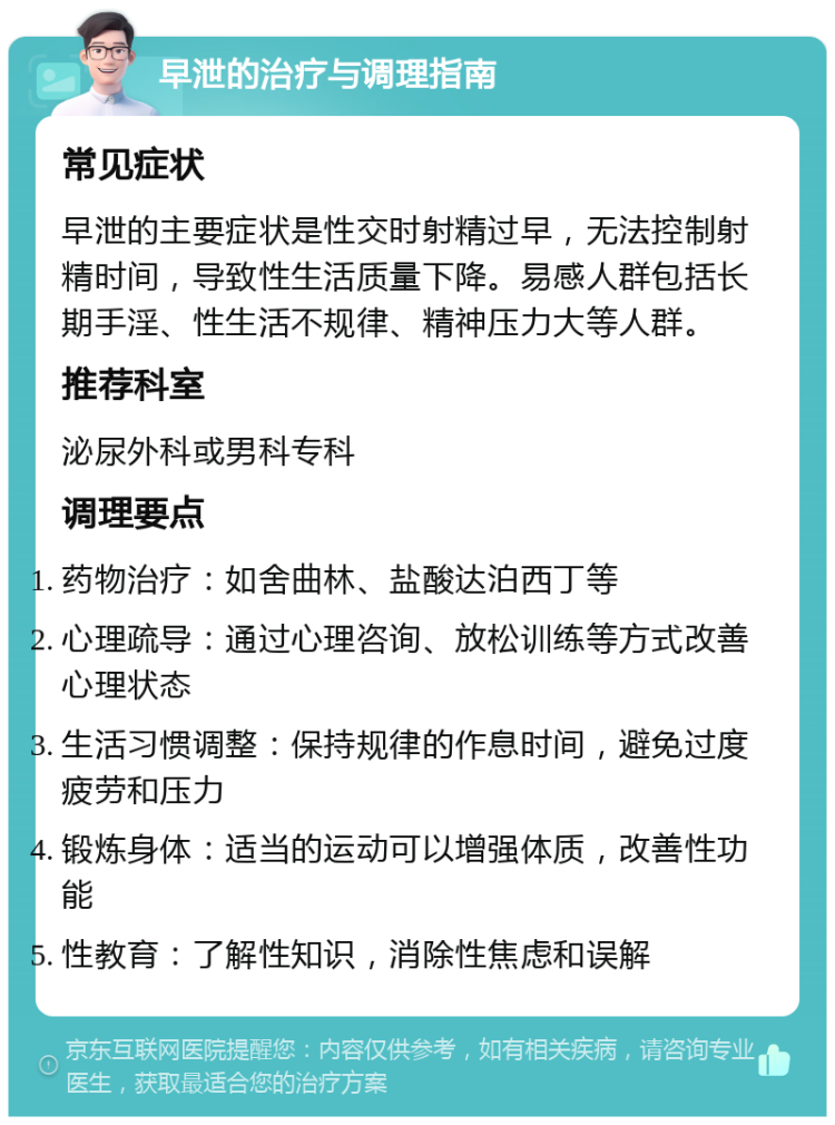 早泄的治疗与调理指南 常见症状 早泄的主要症状是性交时射精过早，无法控制射精时间，导致性生活质量下降。易感人群包括长期手淫、性生活不规律、精神压力大等人群。 推荐科室 泌尿外科或男科专科 调理要点 药物治疗：如舍曲林、盐酸达泊西丁等 心理疏导：通过心理咨询、放松训练等方式改善心理状态 生活习惯调整：保持规律的作息时间，避免过度疲劳和压力 锻炼身体：适当的运动可以增强体质，改善性功能 性教育：了解性知识，消除性焦虑和误解