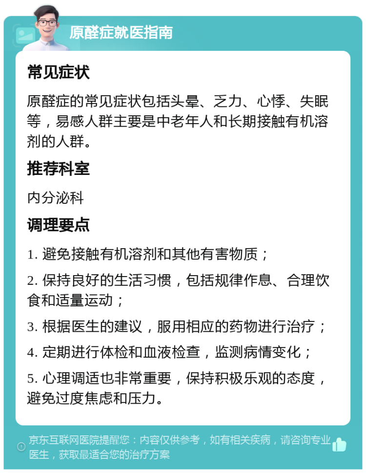 原醛症就医指南 常见症状 原醛症的常见症状包括头晕、乏力、心悸、失眠等，易感人群主要是中老年人和长期接触有机溶剂的人群。 推荐科室 内分泌科 调理要点 1. 避免接触有机溶剂和其他有害物质； 2. 保持良好的生活习惯，包括规律作息、合理饮食和适量运动； 3. 根据医生的建议，服用相应的药物进行治疗； 4. 定期进行体检和血液检查，监测病情变化； 5. 心理调适也非常重要，保持积极乐观的态度，避免过度焦虑和压力。