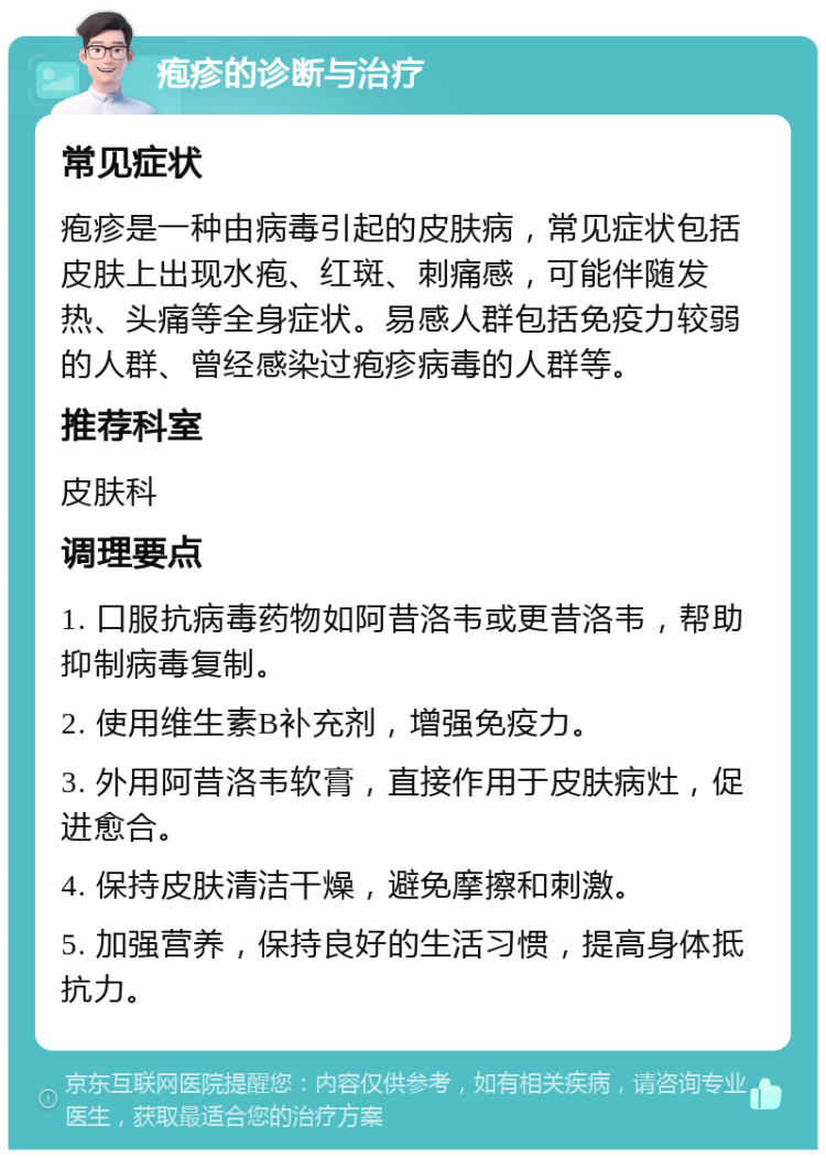 疱疹的诊断与治疗 常见症状 疱疹是一种由病毒引起的皮肤病，常见症状包括皮肤上出现水疱、红斑、刺痛感，可能伴随发热、头痛等全身症状。易感人群包括免疫力较弱的人群、曾经感染过疱疹病毒的人群等。 推荐科室 皮肤科 调理要点 1. 口服抗病毒药物如阿昔洛韦或更昔洛韦，帮助抑制病毒复制。 2. 使用维生素B补充剂，增强免疫力。 3. 外用阿昔洛韦软膏，直接作用于皮肤病灶，促进愈合。 4. 保持皮肤清洁干燥，避免摩擦和刺激。 5. 加强营养，保持良好的生活习惯，提高身体抵抗力。