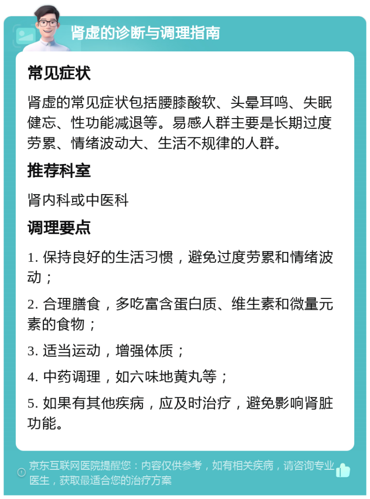 肾虚的诊断与调理指南 常见症状 肾虚的常见症状包括腰膝酸软、头晕耳鸣、失眠健忘、性功能减退等。易感人群主要是长期过度劳累、情绪波动大、生活不规律的人群。 推荐科室 肾内科或中医科 调理要点 1. 保持良好的生活习惯，避免过度劳累和情绪波动； 2. 合理膳食，多吃富含蛋白质、维生素和微量元素的食物； 3. 适当运动，增强体质； 4. 中药调理，如六味地黄丸等； 5. 如果有其他疾病，应及时治疗，避免影响肾脏功能。