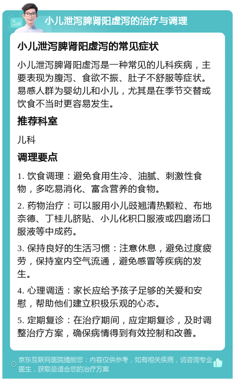 小儿泄泻脾肾阳虚泻的治疗与调理 小儿泄泻脾肾阳虚泻的常见症状 小儿泄泻脾肾阳虚泻是一种常见的儿科疾病，主要表现为腹泻、食欲不振、肚子不舒服等症状。易感人群为婴幼儿和小儿，尤其是在季节交替或饮食不当时更容易发生。 推荐科室 儿科 调理要点 1. 饮食调理：避免食用生冷、油腻、刺激性食物，多吃易消化、富含营养的食物。 2. 药物治疗：可以服用小儿豉翘清热颗粒、布地奈德、丁桂儿脐贴、小儿化积口服液或四磨汤口服液等中成药。 3. 保持良好的生活习惯：注意休息，避免过度疲劳，保持室内空气流通，避免感冒等疾病的发生。 4. 心理调适：家长应给予孩子足够的关爱和安慰，帮助他们建立积极乐观的心态。 5. 定期复诊：在治疗期间，应定期复诊，及时调整治疗方案，确保病情得到有效控制和改善。