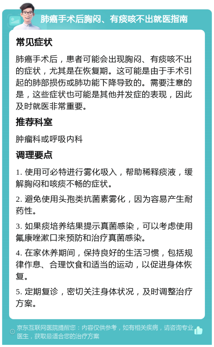 肺癌手术后胸闷、有痰咳不出就医指南 常见症状 肺癌手术后，患者可能会出现胸闷、有痰咳不出的症状，尤其是在恢复期。这可能是由于手术引起的肺部损伤或肺功能下降导致的。需要注意的是，这些症状也可能是其他并发症的表现，因此及时就医非常重要。 推荐科室 肿瘤科或呼吸内科 调理要点 1. 使用可必特进行雾化吸入，帮助稀释痰液，缓解胸闷和咳痰不畅的症状。 2. 避免使用头孢类抗菌素雾化，因为容易产生耐药性。 3. 如果痰培养结果提示真菌感染，可以考虑使用氟康唑漱口来预防和治疗真菌感染。 4. 在家休养期间，保持良好的生活习惯，包括规律作息、合理饮食和适当的运动，以促进身体恢复。 5. 定期复诊，密切关注身体状况，及时调整治疗方案。