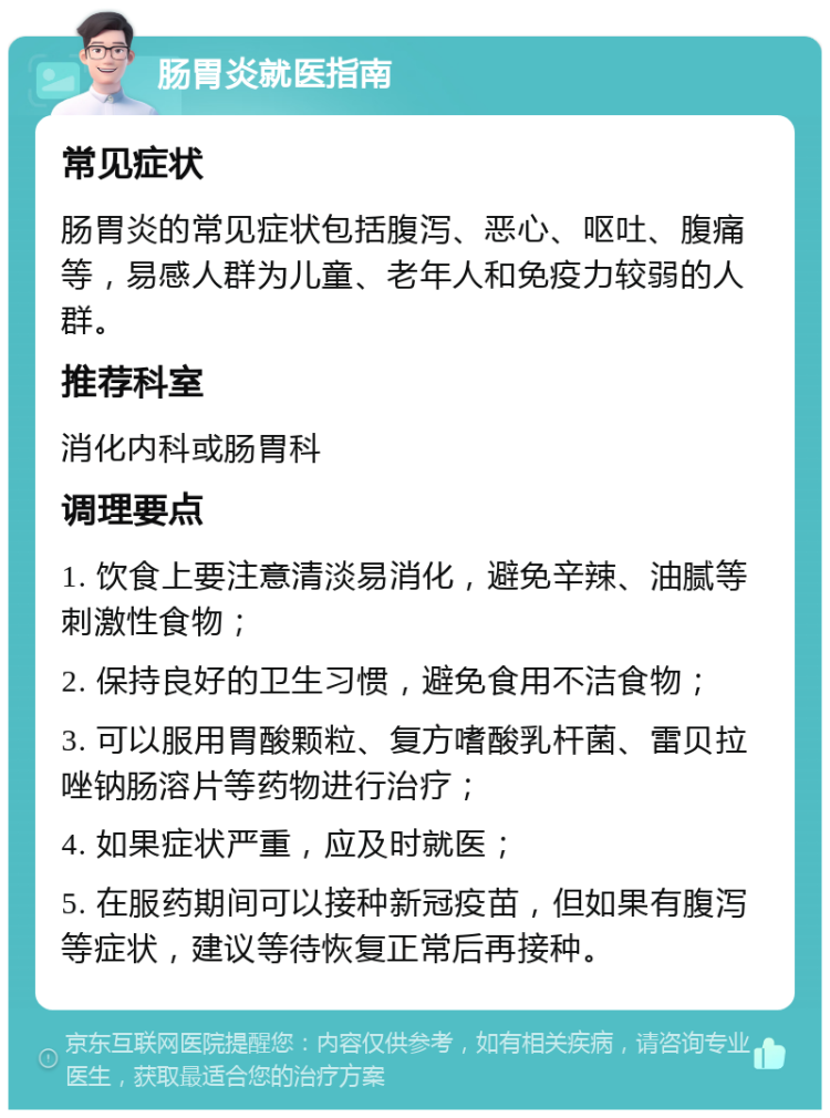 肠胃炎就医指南 常见症状 肠胃炎的常见症状包括腹泻、恶心、呕吐、腹痛等，易感人群为儿童、老年人和免疫力较弱的人群。 推荐科室 消化内科或肠胃科 调理要点 1. 饮食上要注意清淡易消化，避免辛辣、油腻等刺激性食物； 2. 保持良好的卫生习惯，避免食用不洁食物； 3. 可以服用胃酸颗粒、复方嗜酸乳杆菌、雷贝拉唑钠肠溶片等药物进行治疗； 4. 如果症状严重，应及时就医； 5. 在服药期间可以接种新冠疫苗，但如果有腹泻等症状，建议等待恢复正常后再接种。