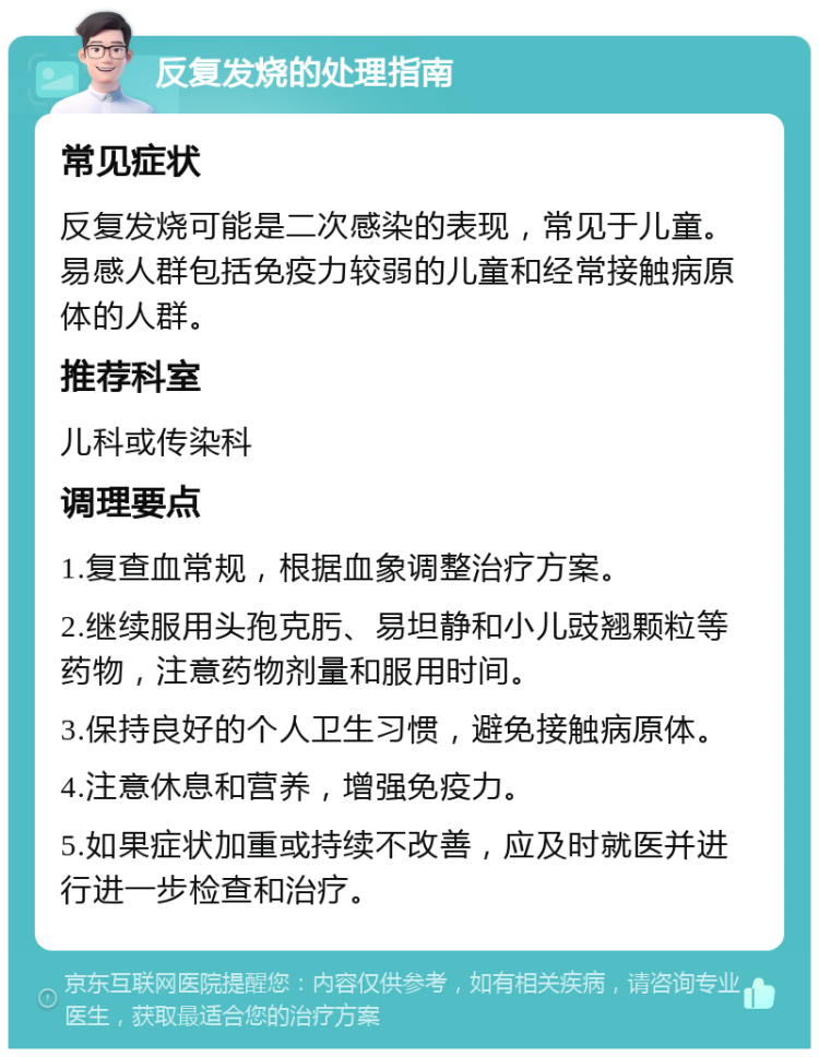 反复发烧的处理指南 常见症状 反复发烧可能是二次感染的表现，常见于儿童。易感人群包括免疫力较弱的儿童和经常接触病原体的人群。 推荐科室 儿科或传染科 调理要点 1.复查血常规，根据血象调整治疗方案。 2.继续服用头孢克肟、易坦静和小儿豉翘颗粒等药物，注意药物剂量和服用时间。 3.保持良好的个人卫生习惯，避免接触病原体。 4.注意休息和营养，增强免疫力。 5.如果症状加重或持续不改善，应及时就医并进行进一步检查和治疗。