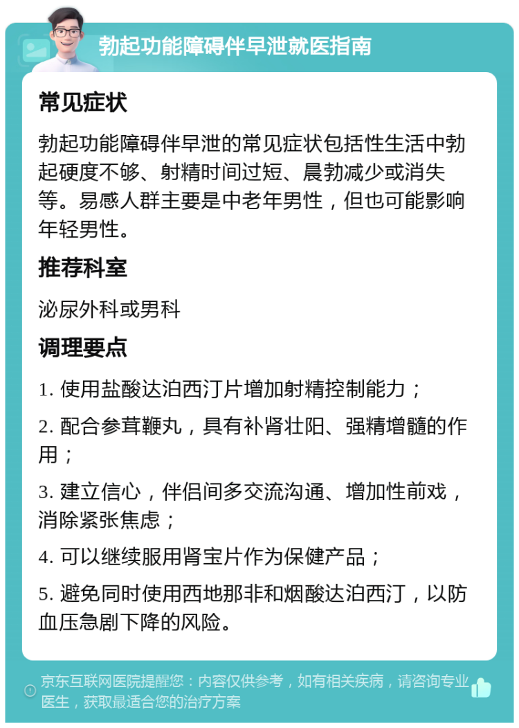 勃起功能障碍伴早泄就医指南 常见症状 勃起功能障碍伴早泄的常见症状包括性生活中勃起硬度不够、射精时间过短、晨勃减少或消失等。易感人群主要是中老年男性，但也可能影响年轻男性。 推荐科室 泌尿外科或男科 调理要点 1. 使用盐酸达泊西汀片增加射精控制能力； 2. 配合参茸鞭丸，具有补肾壮阳、强精增髓的作用； 3. 建立信心，伴侣间多交流沟通、增加性前戏，消除紧张焦虑； 4. 可以继续服用肾宝片作为保健产品； 5. 避免同时使用西地那非和烟酸达泊西汀，以防血压急剧下降的风险。