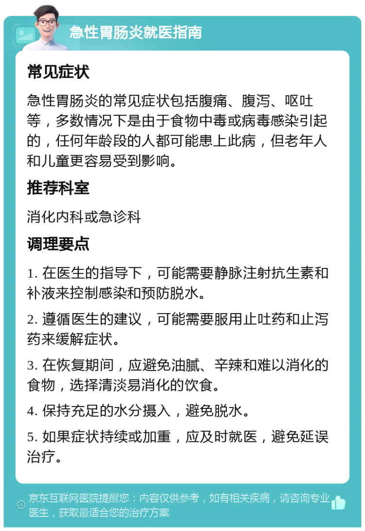 急性胃肠炎就医指南 常见症状 急性胃肠炎的常见症状包括腹痛、腹泻、呕吐等，多数情况下是由于食物中毒或病毒感染引起的，任何年龄段的人都可能患上此病，但老年人和儿童更容易受到影响。 推荐科室 消化内科或急诊科 调理要点 1. 在医生的指导下，可能需要静脉注射抗生素和补液来控制感染和预防脱水。 2. 遵循医生的建议，可能需要服用止吐药和止泻药来缓解症状。 3. 在恢复期间，应避免油腻、辛辣和难以消化的食物，选择清淡易消化的饮食。 4. 保持充足的水分摄入，避免脱水。 5. 如果症状持续或加重，应及时就医，避免延误治疗。