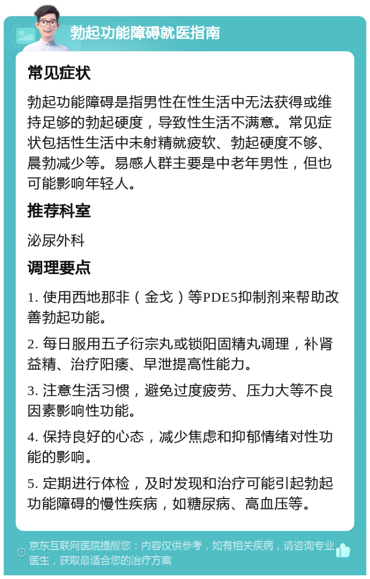 勃起功能障碍就医指南 常见症状 勃起功能障碍是指男性在性生活中无法获得或维持足够的勃起硬度，导致性生活不满意。常见症状包括性生活中未射精就疲软、勃起硬度不够、晨勃减少等。易感人群主要是中老年男性，但也可能影响年轻人。 推荐科室 泌尿外科 调理要点 1. 使用西地那非（金戈）等PDE5抑制剂来帮助改善勃起功能。 2. 每日服用五子衍宗丸或锁阳固精丸调理，补肾益精、治疗阳痿、早泄提高性能力。 3. 注意生活习惯，避免过度疲劳、压力大等不良因素影响性功能。 4. 保持良好的心态，减少焦虑和抑郁情绪对性功能的影响。 5. 定期进行体检，及时发现和治疗可能引起勃起功能障碍的慢性疾病，如糖尿病、高血压等。