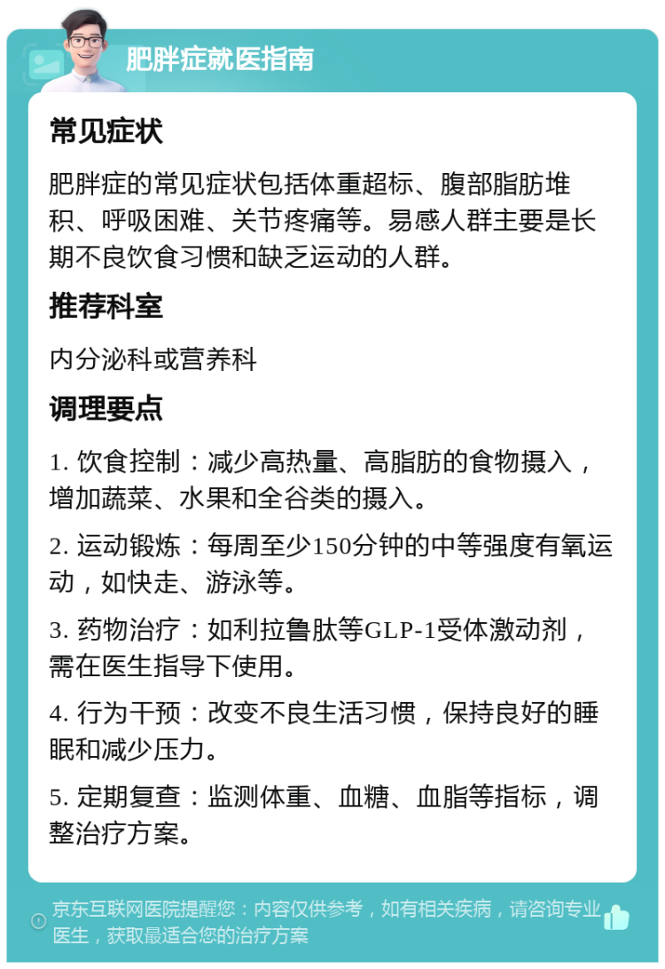 肥胖症就医指南 常见症状 肥胖症的常见症状包括体重超标、腹部脂肪堆积、呼吸困难、关节疼痛等。易感人群主要是长期不良饮食习惯和缺乏运动的人群。 推荐科室 内分泌科或营养科 调理要点 1. 饮食控制：减少高热量、高脂肪的食物摄入，增加蔬菜、水果和全谷类的摄入。 2. 运动锻炼：每周至少150分钟的中等强度有氧运动，如快走、游泳等。 3. 药物治疗：如利拉鲁肽等GLP-1受体激动剂，需在医生指导下使用。 4. 行为干预：改变不良生活习惯，保持良好的睡眠和减少压力。 5. 定期复查：监测体重、血糖、血脂等指标，调整治疗方案。