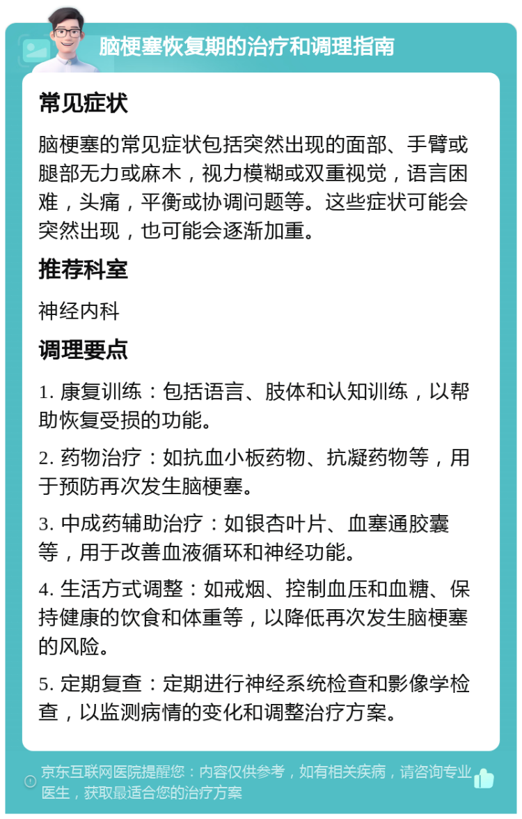 脑梗塞恢复期的治疗和调理指南 常见症状 脑梗塞的常见症状包括突然出现的面部、手臂或腿部无力或麻木，视力模糊或双重视觉，语言困难，头痛，平衡或协调问题等。这些症状可能会突然出现，也可能会逐渐加重。 推荐科室 神经内科 调理要点 1. 康复训练：包括语言、肢体和认知训练，以帮助恢复受损的功能。 2. 药物治疗：如抗血小板药物、抗凝药物等，用于预防再次发生脑梗塞。 3. 中成药辅助治疗：如银杏叶片、血塞通胶囊等，用于改善血液循环和神经功能。 4. 生活方式调整：如戒烟、控制血压和血糖、保持健康的饮食和体重等，以降低再次发生脑梗塞的风险。 5. 定期复查：定期进行神经系统检查和影像学检查，以监测病情的变化和调整治疗方案。