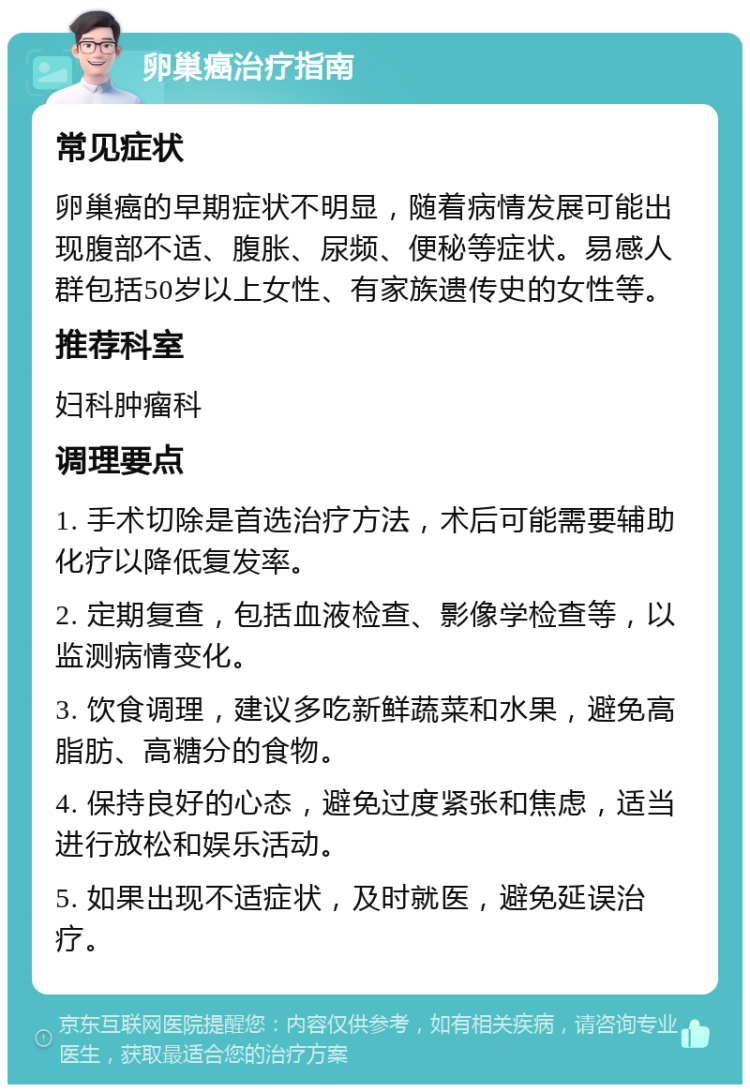 卵巢癌治疗指南 常见症状 卵巢癌的早期症状不明显，随着病情发展可能出现腹部不适、腹胀、尿频、便秘等症状。易感人群包括50岁以上女性、有家族遗传史的女性等。 推荐科室 妇科肿瘤科 调理要点 1. 手术切除是首选治疗方法，术后可能需要辅助化疗以降低复发率。 2. 定期复查，包括血液检查、影像学检查等，以监测病情变化。 3. 饮食调理，建议多吃新鲜蔬菜和水果，避免高脂肪、高糖分的食物。 4. 保持良好的心态，避免过度紧张和焦虑，适当进行放松和娱乐活动。 5. 如果出现不适症状，及时就医，避免延误治疗。