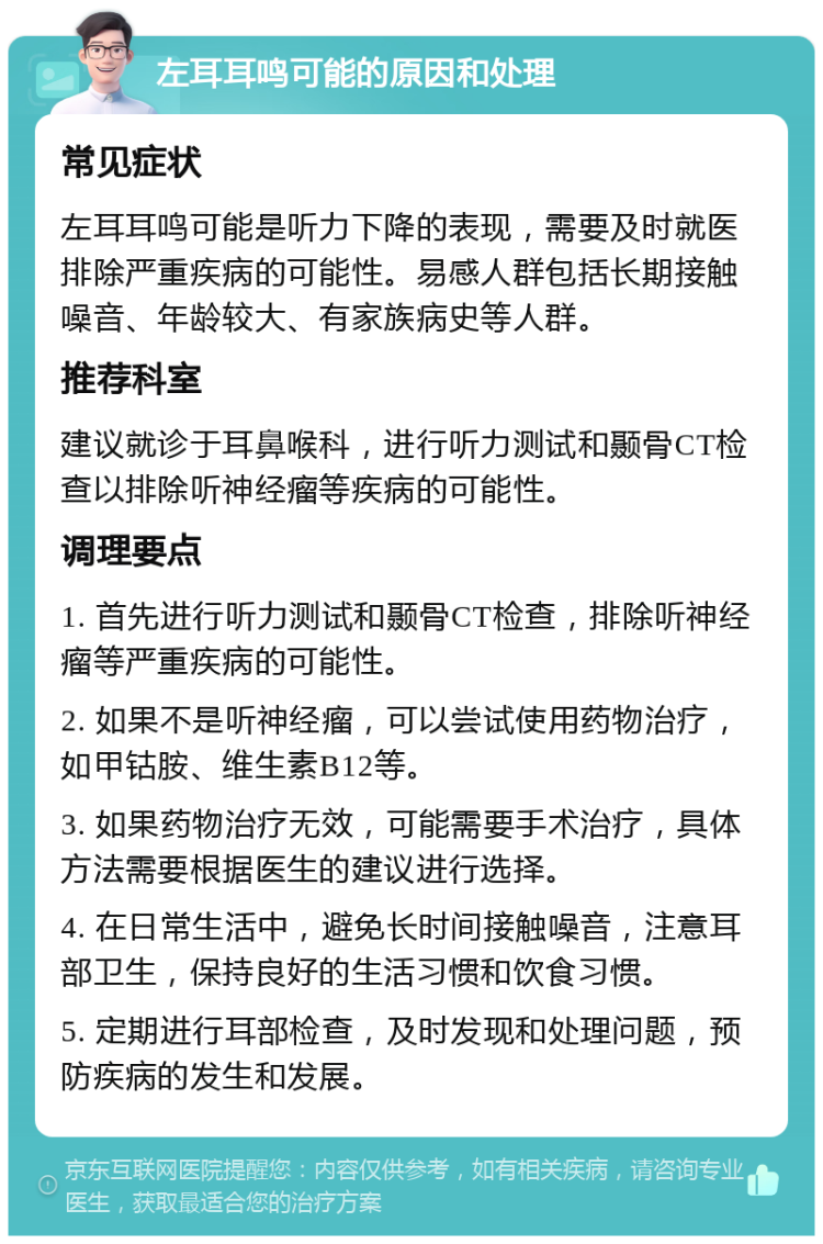 左耳耳鸣可能的原因和处理 常见症状 左耳耳鸣可能是听力下降的表现，需要及时就医排除严重疾病的可能性。易感人群包括长期接触噪音、年龄较大、有家族病史等人群。 推荐科室 建议就诊于耳鼻喉科，进行听力测试和颞骨CT检查以排除听神经瘤等疾病的可能性。 调理要点 1. 首先进行听力测试和颞骨CT检查，排除听神经瘤等严重疾病的可能性。 2. 如果不是听神经瘤，可以尝试使用药物治疗，如甲钴胺、维生素B12等。 3. 如果药物治疗无效，可能需要手术治疗，具体方法需要根据医生的建议进行选择。 4. 在日常生活中，避免长时间接触噪音，注意耳部卫生，保持良好的生活习惯和饮食习惯。 5. 定期进行耳部检查，及时发现和处理问题，预防疾病的发生和发展。