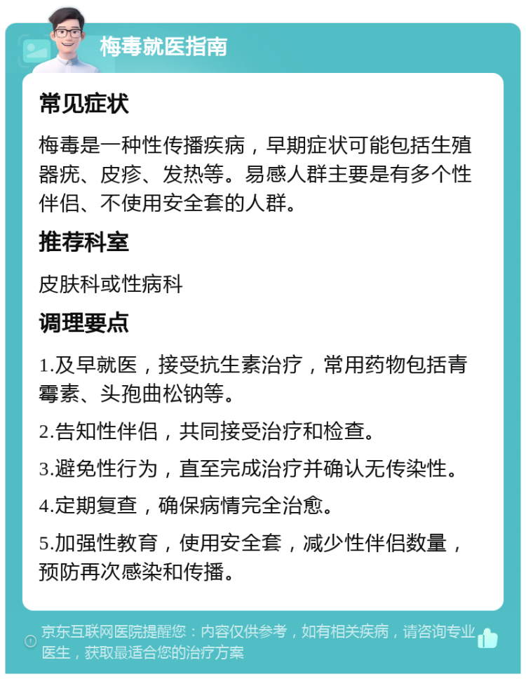 梅毒就医指南 常见症状 梅毒是一种性传播疾病，早期症状可能包括生殖器疣、皮疹、发热等。易感人群主要是有多个性伴侣、不使用安全套的人群。 推荐科室 皮肤科或性病科 调理要点 1.及早就医，接受抗生素治疗，常用药物包括青霉素、头孢曲松钠等。 2.告知性伴侣，共同接受治疗和检查。 3.避免性行为，直至完成治疗并确认无传染性。 4.定期复查，确保病情完全治愈。 5.加强性教育，使用安全套，减少性伴侣数量，预防再次感染和传播。