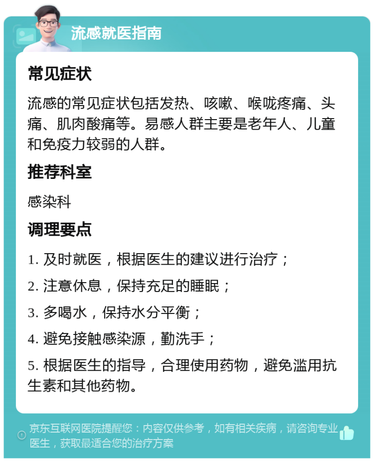 流感就医指南 常见症状 流感的常见症状包括发热、咳嗽、喉咙疼痛、头痛、肌肉酸痛等。易感人群主要是老年人、儿童和免疫力较弱的人群。 推荐科室 感染科 调理要点 1. 及时就医，根据医生的建议进行治疗； 2. 注意休息，保持充足的睡眠； 3. 多喝水，保持水分平衡； 4. 避免接触感染源，勤洗手； 5. 根据医生的指导，合理使用药物，避免滥用抗生素和其他药物。