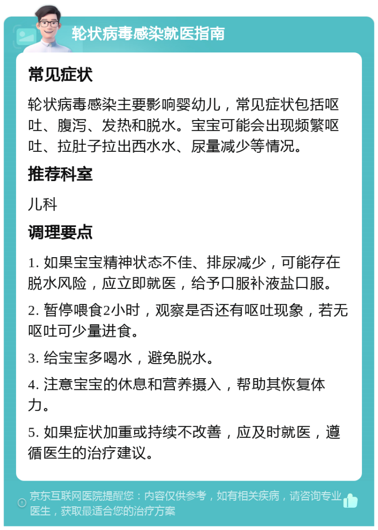 轮状病毒感染就医指南 常见症状 轮状病毒感染主要影响婴幼儿，常见症状包括呕吐、腹泻、发热和脱水。宝宝可能会出现频繁呕吐、拉肚子拉出西水水、尿量减少等情况。 推荐科室 儿科 调理要点 1. 如果宝宝精神状态不佳、排尿减少，可能存在脱水风险，应立即就医，给予口服补液盐口服。 2. 暂停喂食2小时，观察是否还有呕吐现象，若无呕吐可少量进食。 3. 给宝宝多喝水，避免脱水。 4. 注意宝宝的休息和营养摄入，帮助其恢复体力。 5. 如果症状加重或持续不改善，应及时就医，遵循医生的治疗建议。