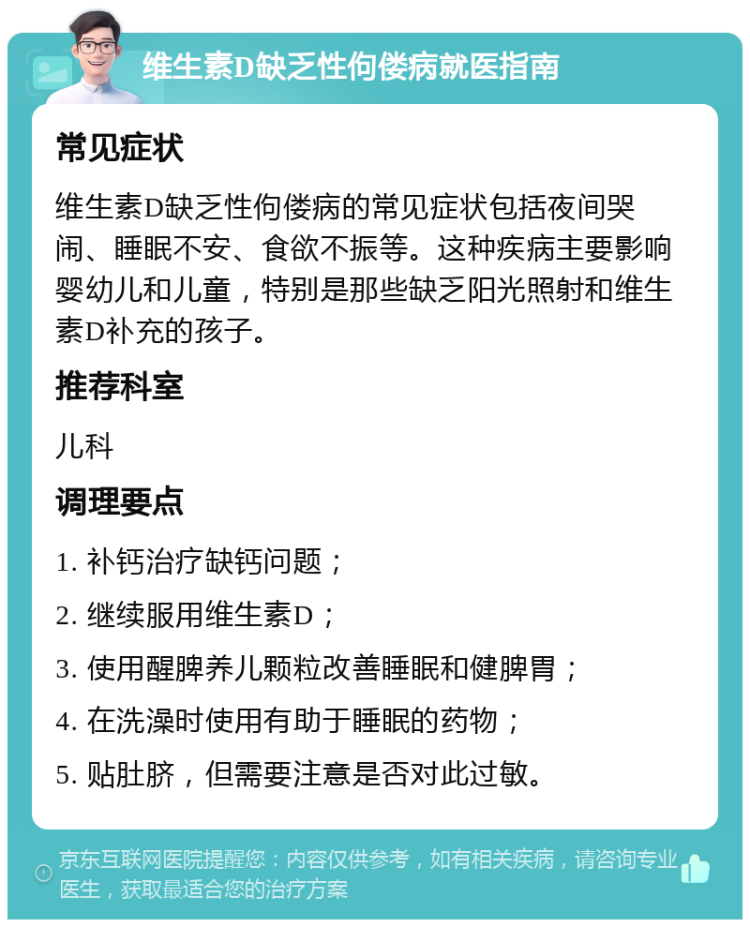 维生素D缺乏性佝偻病就医指南 常见症状 维生素D缺乏性佝偻病的常见症状包括夜间哭闹、睡眠不安、食欲不振等。这种疾病主要影响婴幼儿和儿童，特别是那些缺乏阳光照射和维生素D补充的孩子。 推荐科室 儿科 调理要点 1. 补钙治疗缺钙问题； 2. 继续服用维生素D； 3. 使用醒脾养儿颗粒改善睡眠和健脾胃； 4. 在洗澡时使用有助于睡眠的药物； 5. 贴肚脐，但需要注意是否对此过敏。