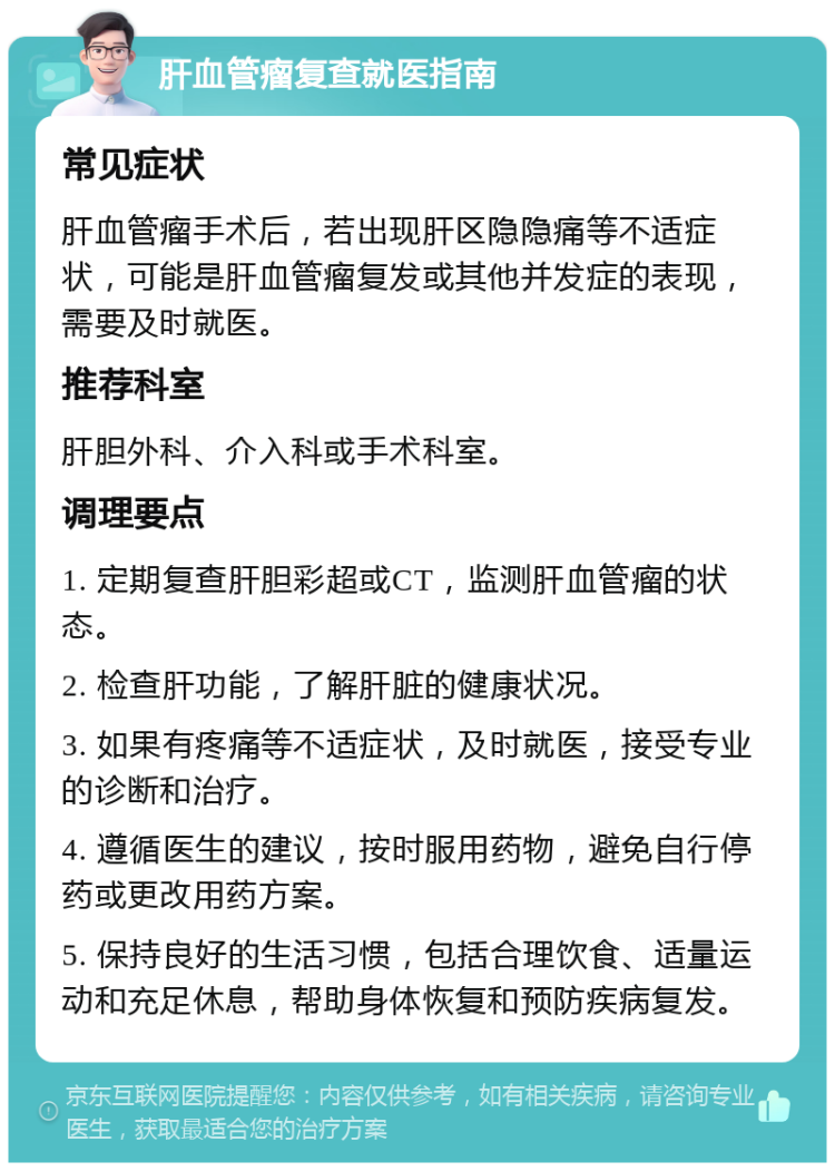 肝血管瘤复查就医指南 常见症状 肝血管瘤手术后，若出现肝区隐隐痛等不适症状，可能是肝血管瘤复发或其他并发症的表现，需要及时就医。 推荐科室 肝胆外科、介入科或手术科室。 调理要点 1. 定期复查肝胆彩超或CT，监测肝血管瘤的状态。 2. 检查肝功能，了解肝脏的健康状况。 3. 如果有疼痛等不适症状，及时就医，接受专业的诊断和治疗。 4. 遵循医生的建议，按时服用药物，避免自行停药或更改用药方案。 5. 保持良好的生活习惯，包括合理饮食、适量运动和充足休息，帮助身体恢复和预防疾病复发。