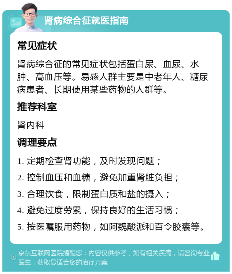 肾病综合征就医指南 常见症状 肾病综合征的常见症状包括蛋白尿、血尿、水肿、高血压等。易感人群主要是中老年人、糖尿病患者、长期使用某些药物的人群等。 推荐科室 肾内科 调理要点 1. 定期检查肾功能，及时发现问题； 2. 控制血压和血糖，避免加重肾脏负担； 3. 合理饮食，限制蛋白质和盐的摄入； 4. 避免过度劳累，保持良好的生活习惯； 5. 按医嘱服用药物，如阿魏酸派和百令胶囊等。