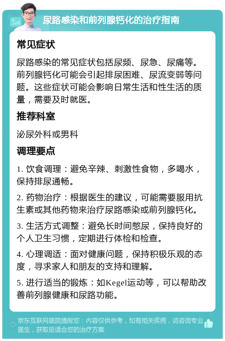 尿路感染和前列腺钙化的治疗指南 常见症状 尿路感染的常见症状包括尿频、尿急、尿痛等。前列腺钙化可能会引起排尿困难、尿流变弱等问题。这些症状可能会影响日常生活和性生活的质量，需要及时就医。 推荐科室 泌尿外科或男科 调理要点 1. 饮食调理：避免辛辣、刺激性食物，多喝水，保持排尿通畅。 2. 药物治疗：根据医生的建议，可能需要服用抗生素或其他药物来治疗尿路感染或前列腺钙化。 3. 生活方式调整：避免长时间憋尿，保持良好的个人卫生习惯，定期进行体检和检查。 4. 心理调适：面对健康问题，保持积极乐观的态度，寻求家人和朋友的支持和理解。 5. 进行适当的锻炼：如Kegel运动等，可以帮助改善前列腺健康和尿路功能。