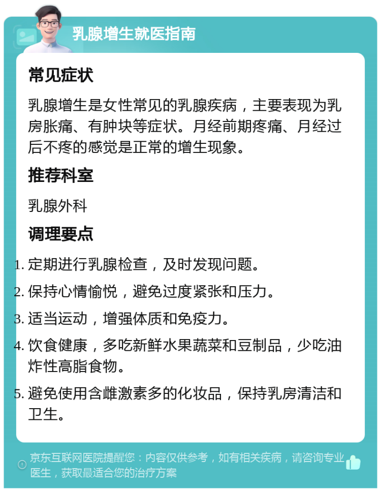 乳腺增生就医指南 常见症状 乳腺增生是女性常见的乳腺疾病，主要表现为乳房胀痛、有肿块等症状。月经前期疼痛、月经过后不疼的感觉是正常的增生现象。 推荐科室 乳腺外科 调理要点 定期进行乳腺检查，及时发现问题。 保持心情愉悦，避免过度紧张和压力。 适当运动，增强体质和免疫力。 饮食健康，多吃新鲜水果蔬菜和豆制品，少吃油炸性高脂食物。 避免使用含雌激素多的化妆品，保持乳房清洁和卫生。