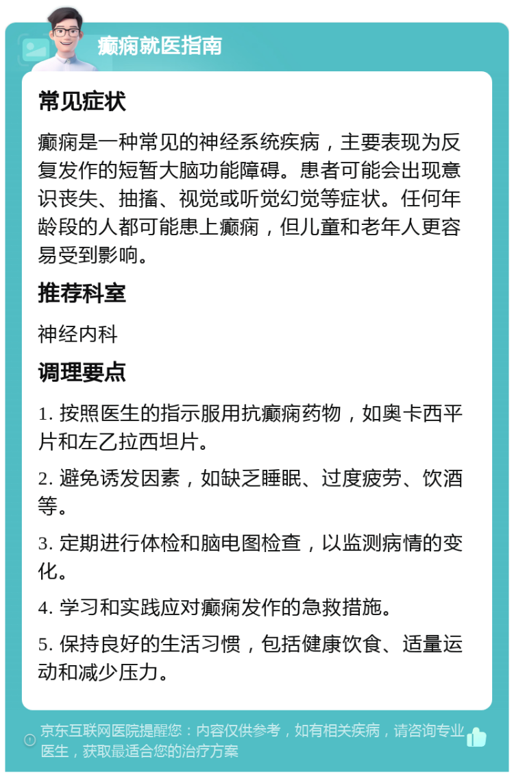 癫痫就医指南 常见症状 癫痫是一种常见的神经系统疾病，主要表现为反复发作的短暂大脑功能障碍。患者可能会出现意识丧失、抽搐、视觉或听觉幻觉等症状。任何年龄段的人都可能患上癫痫，但儿童和老年人更容易受到影响。 推荐科室 神经内科 调理要点 1. 按照医生的指示服用抗癫痫药物，如奥卡西平片和左乙拉西坦片。 2. 避免诱发因素，如缺乏睡眠、过度疲劳、饮酒等。 3. 定期进行体检和脑电图检查，以监测病情的变化。 4. 学习和实践应对癫痫发作的急救措施。 5. 保持良好的生活习惯，包括健康饮食、适量运动和减少压力。