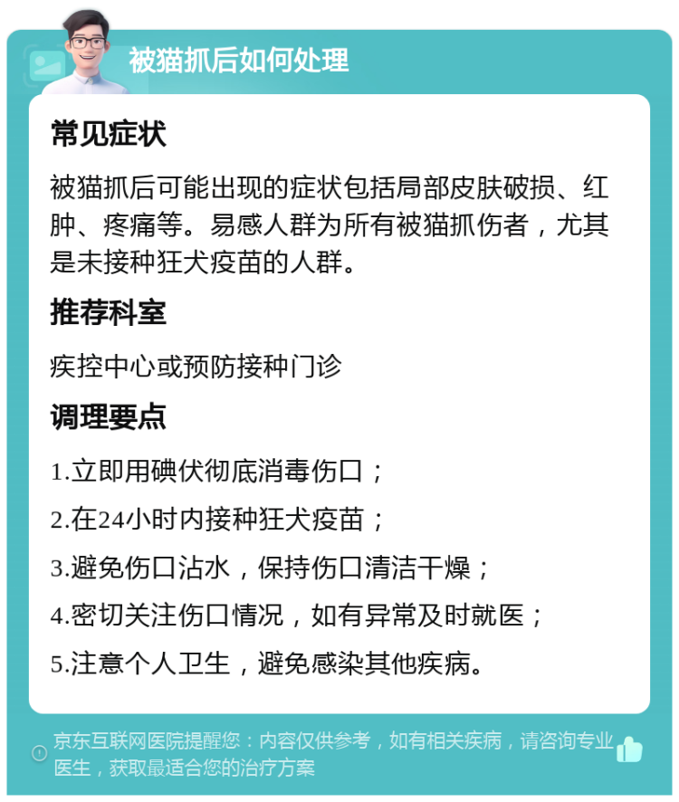 被猫抓后如何处理 常见症状 被猫抓后可能出现的症状包括局部皮肤破损、红肿、疼痛等。易感人群为所有被猫抓伤者，尤其是未接种狂犬疫苗的人群。 推荐科室 疾控中心或预防接种门诊 调理要点 1.立即用碘伏彻底消毒伤口； 2.在24小时内接种狂犬疫苗； 3.避免伤口沾水，保持伤口清洁干燥； 4.密切关注伤口情况，如有异常及时就医； 5.注意个人卫生，避免感染其他疾病。