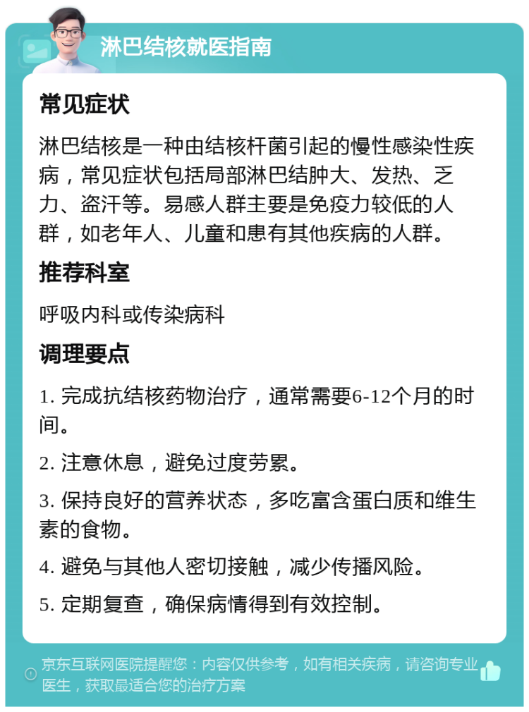 淋巴结核就医指南 常见症状 淋巴结核是一种由结核杆菌引起的慢性感染性疾病，常见症状包括局部淋巴结肿大、发热、乏力、盗汗等。易感人群主要是免疫力较低的人群，如老年人、儿童和患有其他疾病的人群。 推荐科室 呼吸内科或传染病科 调理要点 1. 完成抗结核药物治疗，通常需要6-12个月的时间。 2. 注意休息，避免过度劳累。 3. 保持良好的营养状态，多吃富含蛋白质和维生素的食物。 4. 避免与其他人密切接触，减少传播风险。 5. 定期复查，确保病情得到有效控制。