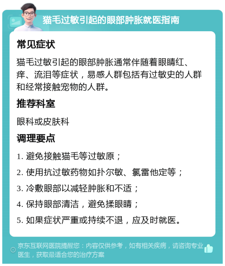 猫毛过敏引起的眼部肿胀就医指南 常见症状 猫毛过敏引起的眼部肿胀通常伴随着眼睛红、痒、流泪等症状，易感人群包括有过敏史的人群和经常接触宠物的人群。 推荐科室 眼科或皮肤科 调理要点 1. 避免接触猫毛等过敏原； 2. 使用抗过敏药物如扑尔敏、氯雷他定等； 3. 冷敷眼部以减轻肿胀和不适； 4. 保持眼部清洁，避免揉眼睛； 5. 如果症状严重或持续不退，应及时就医。