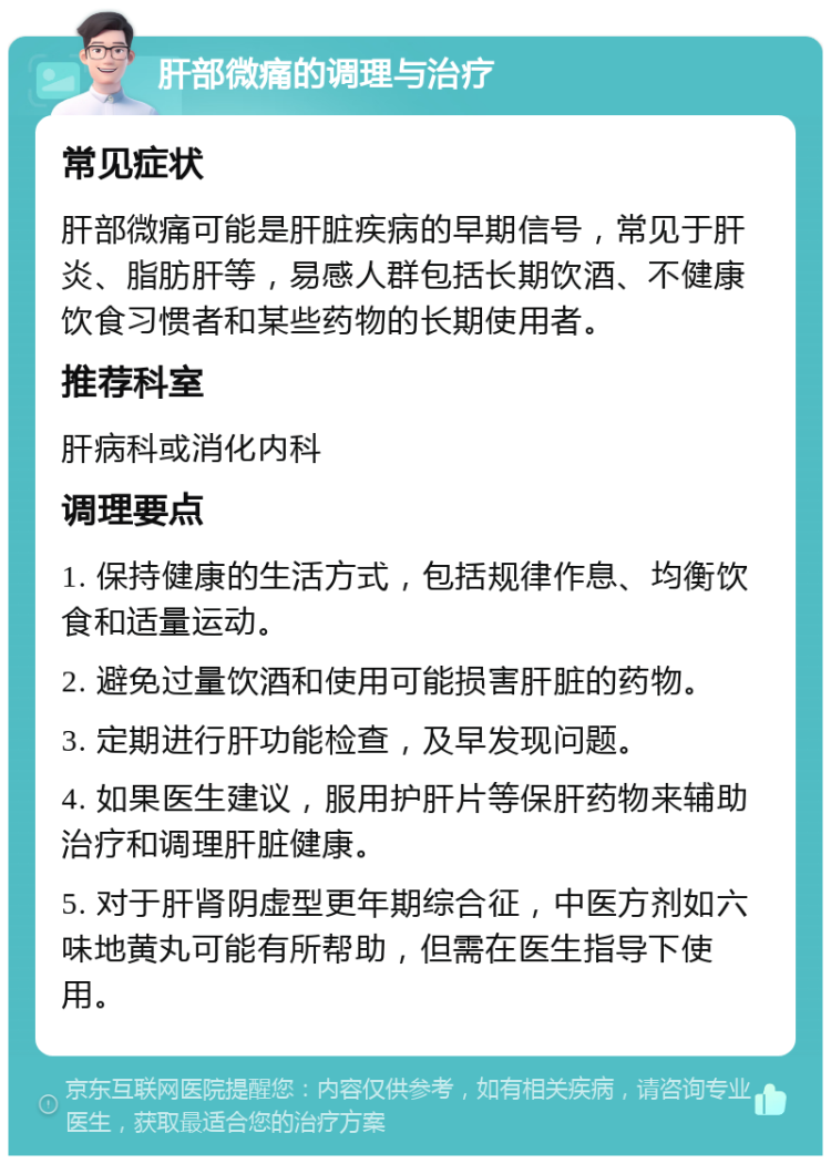 肝部微痛的调理与治疗 常见症状 肝部微痛可能是肝脏疾病的早期信号，常见于肝炎、脂肪肝等，易感人群包括长期饮酒、不健康饮食习惯者和某些药物的长期使用者。 推荐科室 肝病科或消化内科 调理要点 1. 保持健康的生活方式，包括规律作息、均衡饮食和适量运动。 2. 避免过量饮酒和使用可能损害肝脏的药物。 3. 定期进行肝功能检查，及早发现问题。 4. 如果医生建议，服用护肝片等保肝药物来辅助治疗和调理肝脏健康。 5. 对于肝肾阴虚型更年期综合征，中医方剂如六味地黄丸可能有所帮助，但需在医生指导下使用。