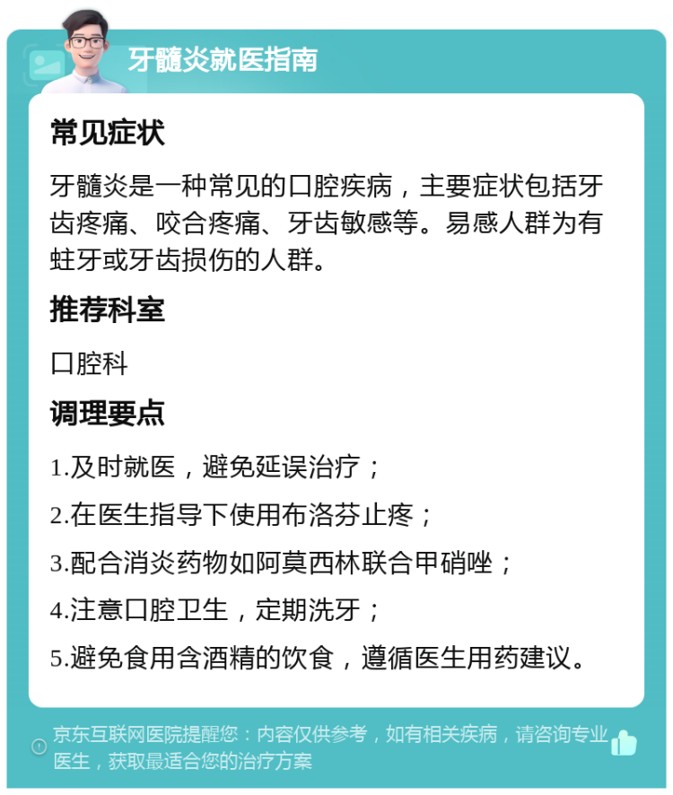 牙髓炎就医指南 常见症状 牙髓炎是一种常见的口腔疾病，主要症状包括牙齿疼痛、咬合疼痛、牙齿敏感等。易感人群为有蛀牙或牙齿损伤的人群。 推荐科室 口腔科 调理要点 1.及时就医，避免延误治疗； 2.在医生指导下使用布洛芬止疼； 3.配合消炎药物如阿莫西林联合甲硝唑； 4.注意口腔卫生，定期洗牙； 5.避免食用含酒精的饮食，遵循医生用药建议。