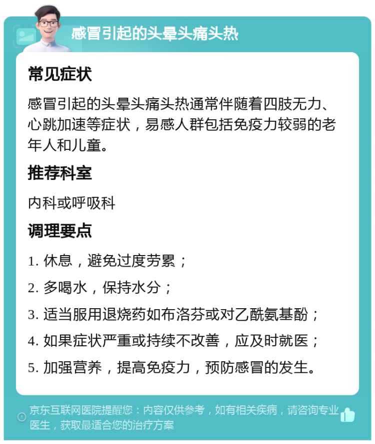 感冒引起的头晕头痛头热 常见症状 感冒引起的头晕头痛头热通常伴随着四肢无力、心跳加速等症状，易感人群包括免疫力较弱的老年人和儿童。 推荐科室 内科或呼吸科 调理要点 1. 休息，避免过度劳累； 2. 多喝水，保持水分； 3. 适当服用退烧药如布洛芬或对乙酰氨基酚； 4. 如果症状严重或持续不改善，应及时就医； 5. 加强营养，提高免疫力，预防感冒的发生。