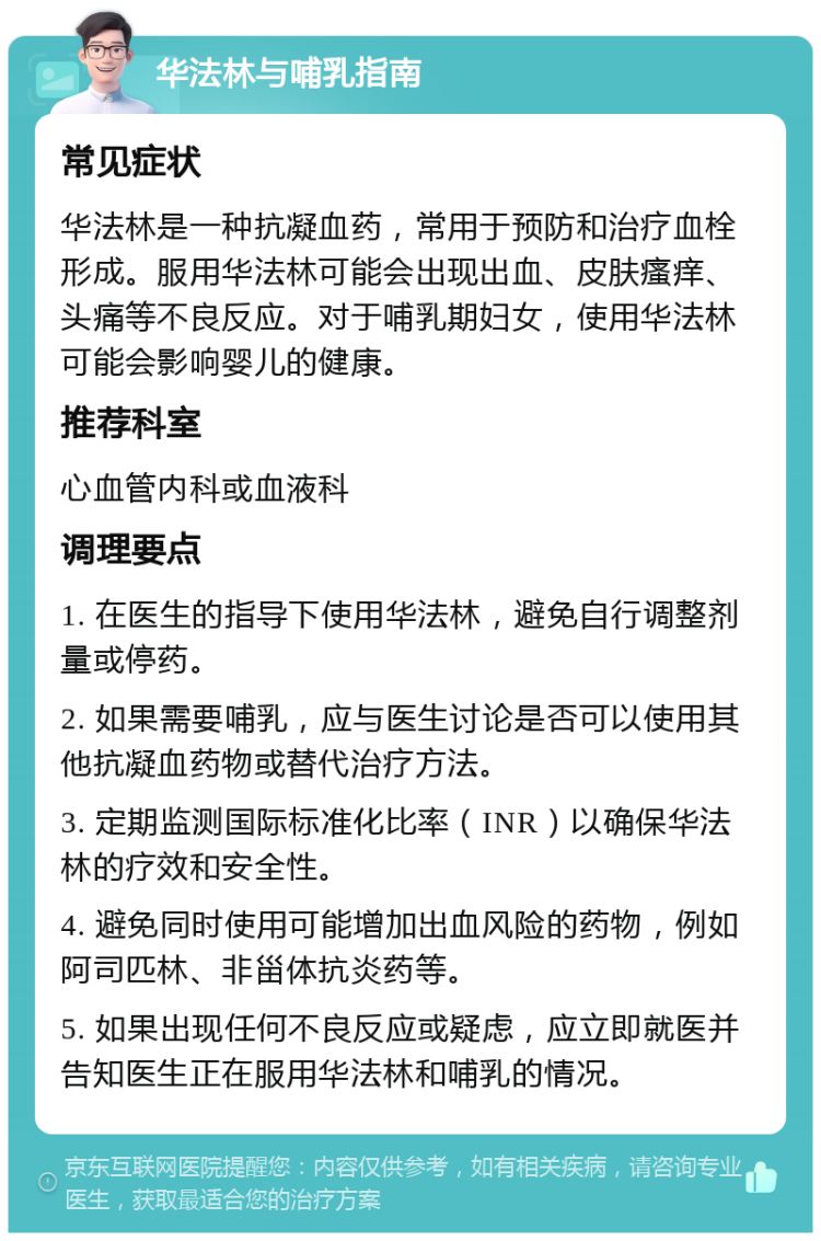 华法林与哺乳指南 常见症状 华法林是一种抗凝血药，常用于预防和治疗血栓形成。服用华法林可能会出现出血、皮肤瘙痒、头痛等不良反应。对于哺乳期妇女，使用华法林可能会影响婴儿的健康。 推荐科室 心血管内科或血液科 调理要点 1. 在医生的指导下使用华法林，避免自行调整剂量或停药。 2. 如果需要哺乳，应与医生讨论是否可以使用其他抗凝血药物或替代治疗方法。 3. 定期监测国际标准化比率（INR）以确保华法林的疗效和安全性。 4. 避免同时使用可能增加出血风险的药物，例如阿司匹林、非甾体抗炎药等。 5. 如果出现任何不良反应或疑虑，应立即就医并告知医生正在服用华法林和哺乳的情况。