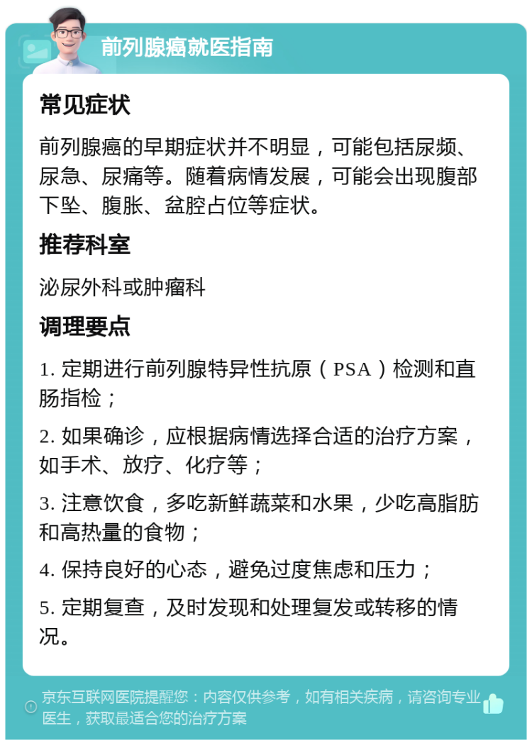 前列腺癌就医指南 常见症状 前列腺癌的早期症状并不明显，可能包括尿频、尿急、尿痛等。随着病情发展，可能会出现腹部下坠、腹胀、盆腔占位等症状。 推荐科室 泌尿外科或肿瘤科 调理要点 1. 定期进行前列腺特异性抗原（PSA）检测和直肠指检； 2. 如果确诊，应根据病情选择合适的治疗方案，如手术、放疗、化疗等； 3. 注意饮食，多吃新鲜蔬菜和水果，少吃高脂肪和高热量的食物； 4. 保持良好的心态，避免过度焦虑和压力； 5. 定期复查，及时发现和处理复发或转移的情况。