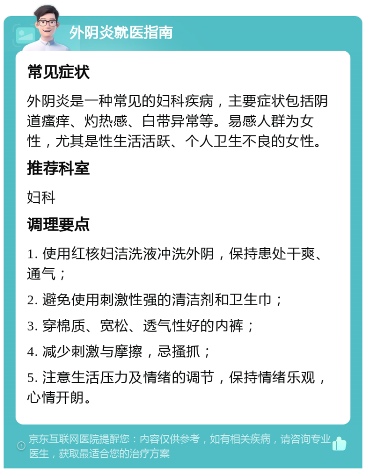 外阴炎就医指南 常见症状 外阴炎是一种常见的妇科疾病，主要症状包括阴道瘙痒、灼热感、白带异常等。易感人群为女性，尤其是性生活活跃、个人卫生不良的女性。 推荐科室 妇科 调理要点 1. 使用红核妇洁洗液冲洗外阴，保持患处干爽、通气； 2. 避免使用刺激性强的清洁剂和卫生巾； 3. 穿棉质、宽松、透气性好的内裤； 4. 减少刺激与摩擦，忌搔抓； 5. 注意生活压力及情绪的调节，保持情绪乐观，心情开朗。