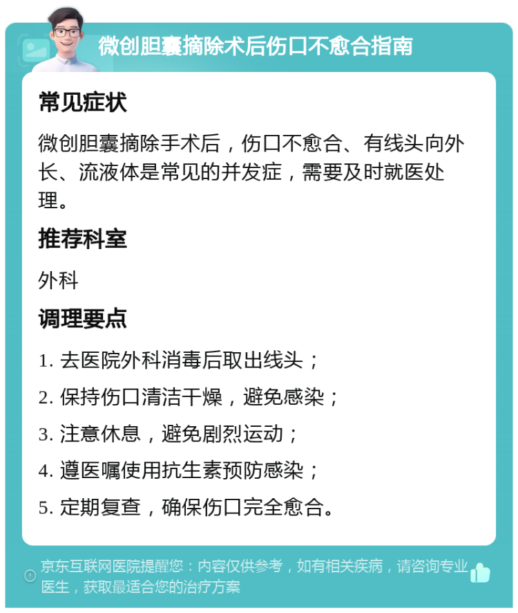 微创胆囊摘除术后伤口不愈合指南 常见症状 微创胆囊摘除手术后，伤口不愈合、有线头向外长、流液体是常见的并发症，需要及时就医处理。 推荐科室 外科 调理要点 1. 去医院外科消毒后取出线头； 2. 保持伤口清洁干燥，避免感染； 3. 注意休息，避免剧烈运动； 4. 遵医嘱使用抗生素预防感染； 5. 定期复查，确保伤口完全愈合。