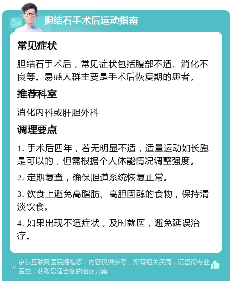 胆结石手术后运动指南 常见症状 胆结石手术后，常见症状包括腹部不适、消化不良等。易感人群主要是手术后恢复期的患者。 推荐科室 消化内科或肝胆外科 调理要点 1. 手术后四年，若无明显不适，适量运动如长跑是可以的，但需根据个人体能情况调整强度。 2. 定期复查，确保胆道系统恢复正常。 3. 饮食上避免高脂肪、高胆固醇的食物，保持清淡饮食。 4. 如果出现不适症状，及时就医，避免延误治疗。