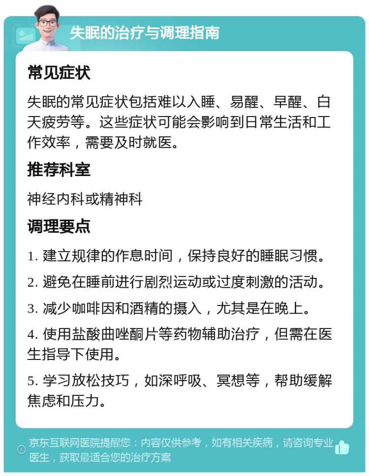 失眠的治疗与调理指南 常见症状 失眠的常见症状包括难以入睡、易醒、早醒、白天疲劳等。这些症状可能会影响到日常生活和工作效率，需要及时就医。 推荐科室 神经内科或精神科 调理要点 1. 建立规律的作息时间，保持良好的睡眠习惯。 2. 避免在睡前进行剧烈运动或过度刺激的活动。 3. 减少咖啡因和酒精的摄入，尤其是在晚上。 4. 使用盐酸曲唑酮片等药物辅助治疗，但需在医生指导下使用。 5. 学习放松技巧，如深呼吸、冥想等，帮助缓解焦虑和压力。