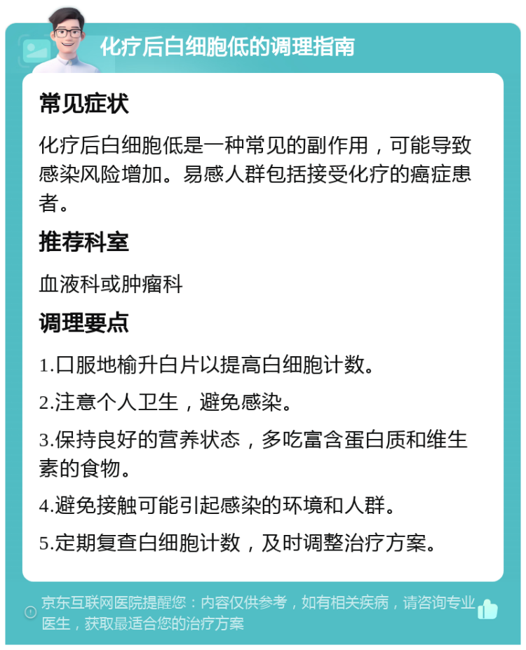 化疗后白细胞低的调理指南 常见症状 化疗后白细胞低是一种常见的副作用，可能导致感染风险增加。易感人群包括接受化疗的癌症患者。 推荐科室 血液科或肿瘤科 调理要点 1.口服地榆升白片以提高白细胞计数。 2.注意个人卫生，避免感染。 3.保持良好的营养状态，多吃富含蛋白质和维生素的食物。 4.避免接触可能引起感染的环境和人群。 5.定期复查白细胞计数，及时调整治疗方案。