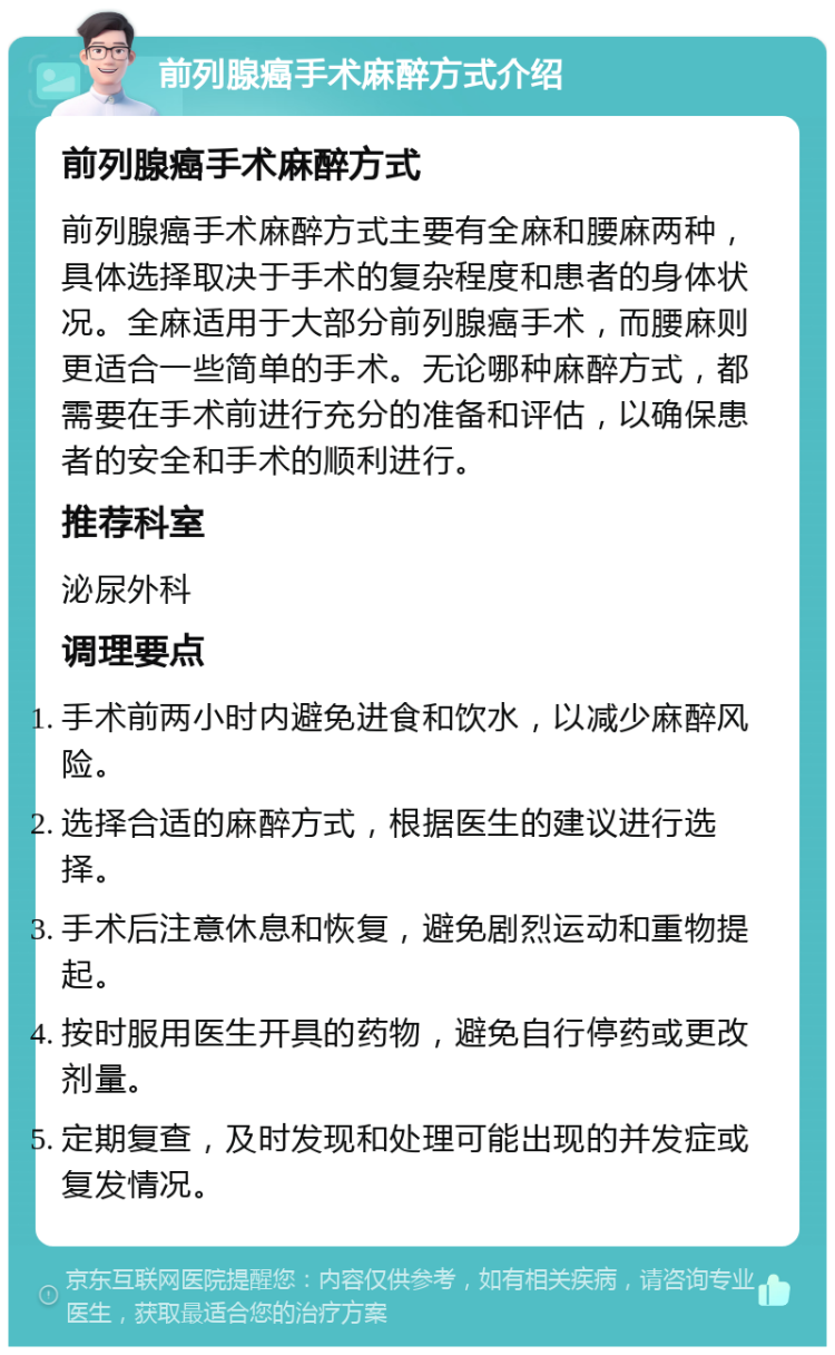 前列腺癌手术麻醉方式介绍 前列腺癌手术麻醉方式 前列腺癌手术麻醉方式主要有全麻和腰麻两种，具体选择取决于手术的复杂程度和患者的身体状况。全麻适用于大部分前列腺癌手术，而腰麻则更适合一些简单的手术。无论哪种麻醉方式，都需要在手术前进行充分的准备和评估，以确保患者的安全和手术的顺利进行。 推荐科室 泌尿外科 调理要点 手术前两小时内避免进食和饮水，以减少麻醉风险。 选择合适的麻醉方式，根据医生的建议进行选择。 手术后注意休息和恢复，避免剧烈运动和重物提起。 按时服用医生开具的药物，避免自行停药或更改剂量。 定期复查，及时发现和处理可能出现的并发症或复发情况。