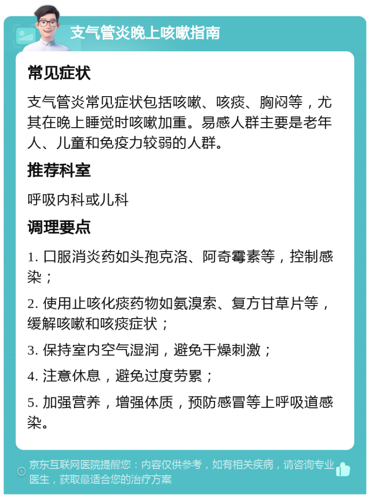 支气管炎晚上咳嗽指南 常见症状 支气管炎常见症状包括咳嗽、咳痰、胸闷等，尤其在晚上睡觉时咳嗽加重。易感人群主要是老年人、儿童和免疫力较弱的人群。 推荐科室 呼吸内科或儿科 调理要点 1. 口服消炎药如头孢克洛、阿奇霉素等，控制感染； 2. 使用止咳化痰药物如氨溴索、复方甘草片等，缓解咳嗽和咳痰症状； 3. 保持室内空气湿润，避免干燥刺激； 4. 注意休息，避免过度劳累； 5. 加强营养，增强体质，预防感冒等上呼吸道感染。