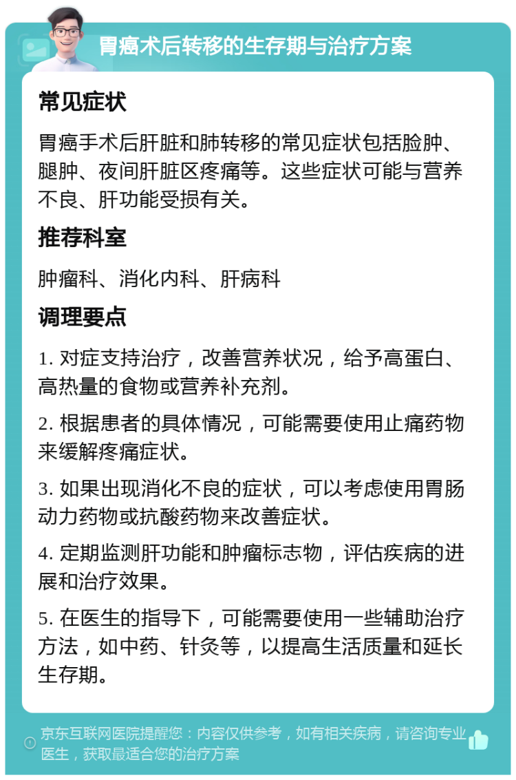 胃癌术后转移的生存期与治疗方案 常见症状 胃癌手术后肝脏和肺转移的常见症状包括脸肿、腿肿、夜间肝脏区疼痛等。这些症状可能与营养不良、肝功能受损有关。 推荐科室 肿瘤科、消化内科、肝病科 调理要点 1. 对症支持治疗，改善营养状况，给予高蛋白、高热量的食物或营养补充剂。 2. 根据患者的具体情况，可能需要使用止痛药物来缓解疼痛症状。 3. 如果出现消化不良的症状，可以考虑使用胃肠动力药物或抗酸药物来改善症状。 4. 定期监测肝功能和肿瘤标志物，评估疾病的进展和治疗效果。 5. 在医生的指导下，可能需要使用一些辅助治疗方法，如中药、针灸等，以提高生活质量和延长生存期。