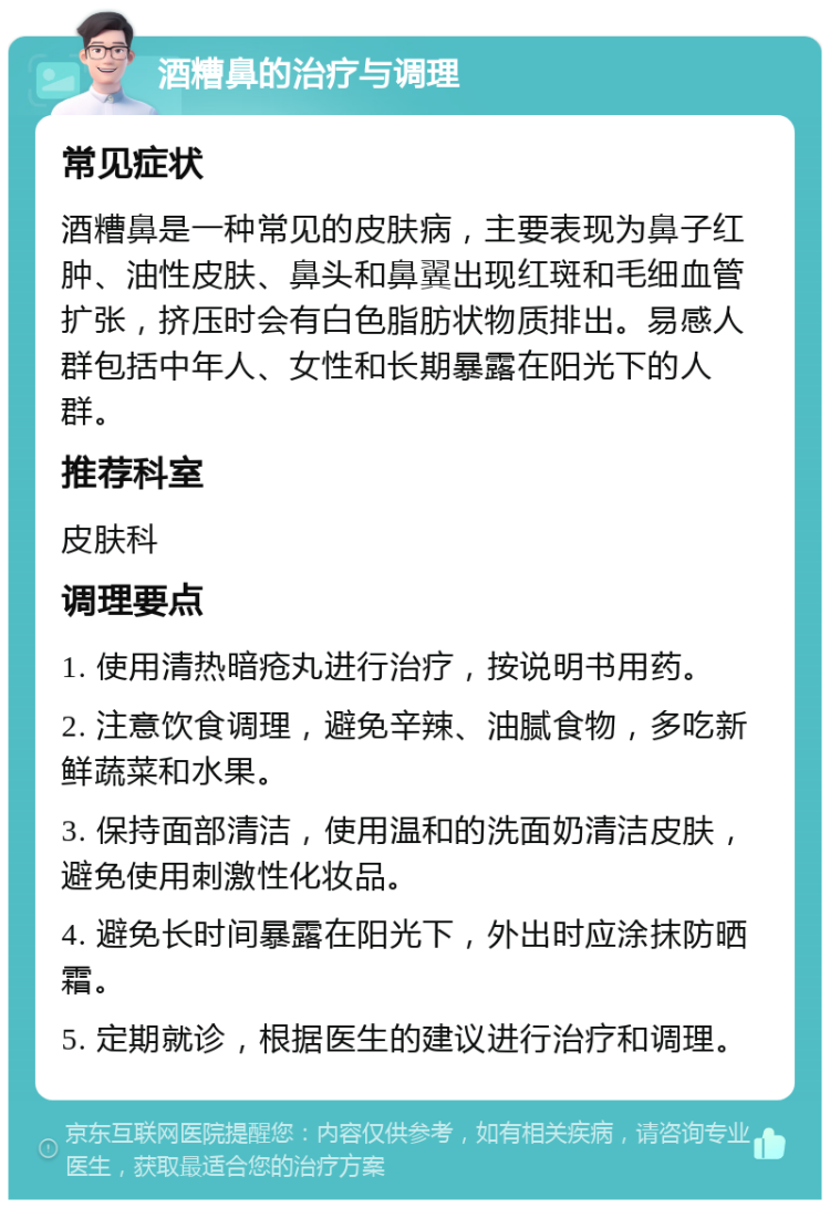 酒糟鼻的治疗与调理 常见症状 酒糟鼻是一种常见的皮肤病，主要表现为鼻子红肿、油性皮肤、鼻头和鼻翼出现红斑和毛细血管扩张，挤压时会有白色脂肪状物质排出。易感人群包括中年人、女性和长期暴露在阳光下的人群。 推荐科室 皮肤科 调理要点 1. 使用清热暗疮丸进行治疗，按说明书用药。 2. 注意饮食调理，避免辛辣、油腻食物，多吃新鲜蔬菜和水果。 3. 保持面部清洁，使用温和的洗面奶清洁皮肤，避免使用刺激性化妆品。 4. 避免长时间暴露在阳光下，外出时应涂抹防晒霜。 5. 定期就诊，根据医生的建议进行治疗和调理。