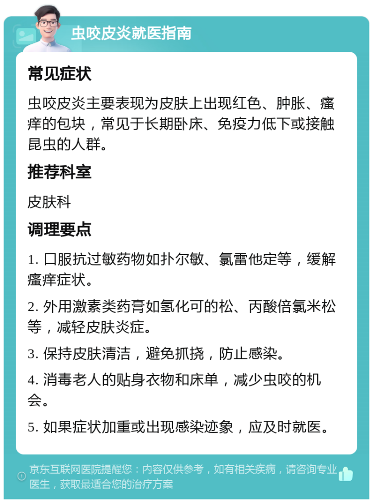 虫咬皮炎就医指南 常见症状 虫咬皮炎主要表现为皮肤上出现红色、肿胀、瘙痒的包块，常见于长期卧床、免疫力低下或接触昆虫的人群。 推荐科室 皮肤科 调理要点 1. 口服抗过敏药物如扑尔敏、氯雷他定等，缓解瘙痒症状。 2. 外用激素类药膏如氢化可的松、丙酸倍氯米松等，减轻皮肤炎症。 3. 保持皮肤清洁，避免抓挠，防止感染。 4. 消毒老人的贴身衣物和床单，减少虫咬的机会。 5. 如果症状加重或出现感染迹象，应及时就医。