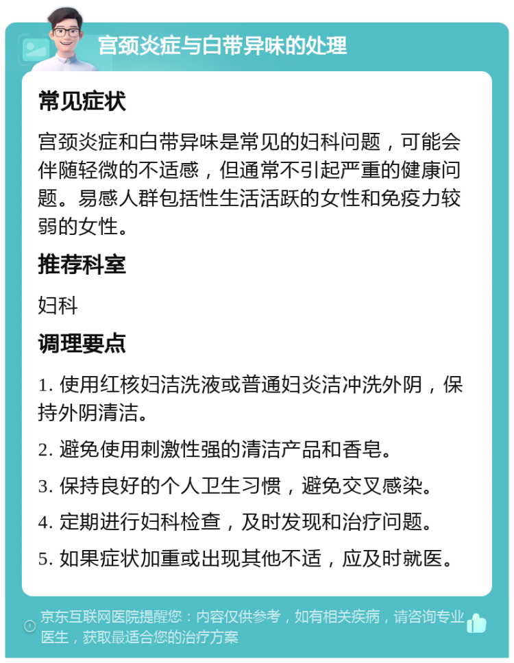 宫颈炎症与白带异味的处理 常见症状 宫颈炎症和白带异味是常见的妇科问题，可能会伴随轻微的不适感，但通常不引起严重的健康问题。易感人群包括性生活活跃的女性和免疫力较弱的女性。 推荐科室 妇科 调理要点 1. 使用红核妇洁洗液或普通妇炎洁冲洗外阴，保持外阴清洁。 2. 避免使用刺激性强的清洁产品和香皂。 3. 保持良好的个人卫生习惯，避免交叉感染。 4. 定期进行妇科检查，及时发现和治疗问题。 5. 如果症状加重或出现其他不适，应及时就医。