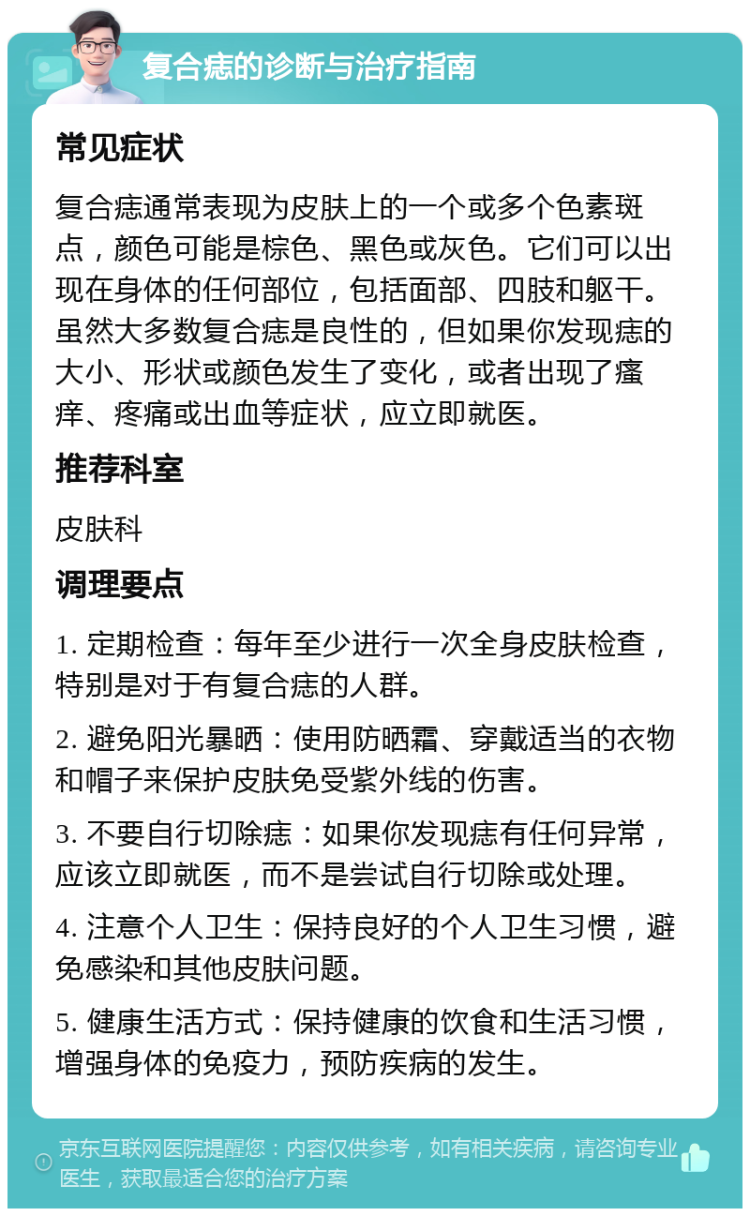 复合痣的诊断与治疗指南 常见症状 复合痣通常表现为皮肤上的一个或多个色素斑点，颜色可能是棕色、黑色或灰色。它们可以出现在身体的任何部位，包括面部、四肢和躯干。虽然大多数复合痣是良性的，但如果你发现痣的大小、形状或颜色发生了变化，或者出现了瘙痒、疼痛或出血等症状，应立即就医。 推荐科室 皮肤科 调理要点 1. 定期检查：每年至少进行一次全身皮肤检查，特别是对于有复合痣的人群。 2. 避免阳光暴晒：使用防晒霜、穿戴适当的衣物和帽子来保护皮肤免受紫外线的伤害。 3. 不要自行切除痣：如果你发现痣有任何异常，应该立即就医，而不是尝试自行切除或处理。 4. 注意个人卫生：保持良好的个人卫生习惯，避免感染和其他皮肤问题。 5. 健康生活方式：保持健康的饮食和生活习惯，增强身体的免疫力，预防疾病的发生。