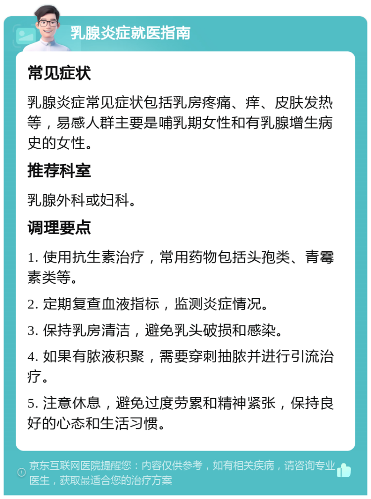 乳腺炎症就医指南 常见症状 乳腺炎症常见症状包括乳房疼痛、痒、皮肤发热等，易感人群主要是哺乳期女性和有乳腺增生病史的女性。 推荐科室 乳腺外科或妇科。 调理要点 1. 使用抗生素治疗，常用药物包括头孢类、青霉素类等。 2. 定期复查血液指标，监测炎症情况。 3. 保持乳房清洁，避免乳头破损和感染。 4. 如果有脓液积聚，需要穿刺抽脓并进行引流治疗。 5. 注意休息，避免过度劳累和精神紧张，保持良好的心态和生活习惯。