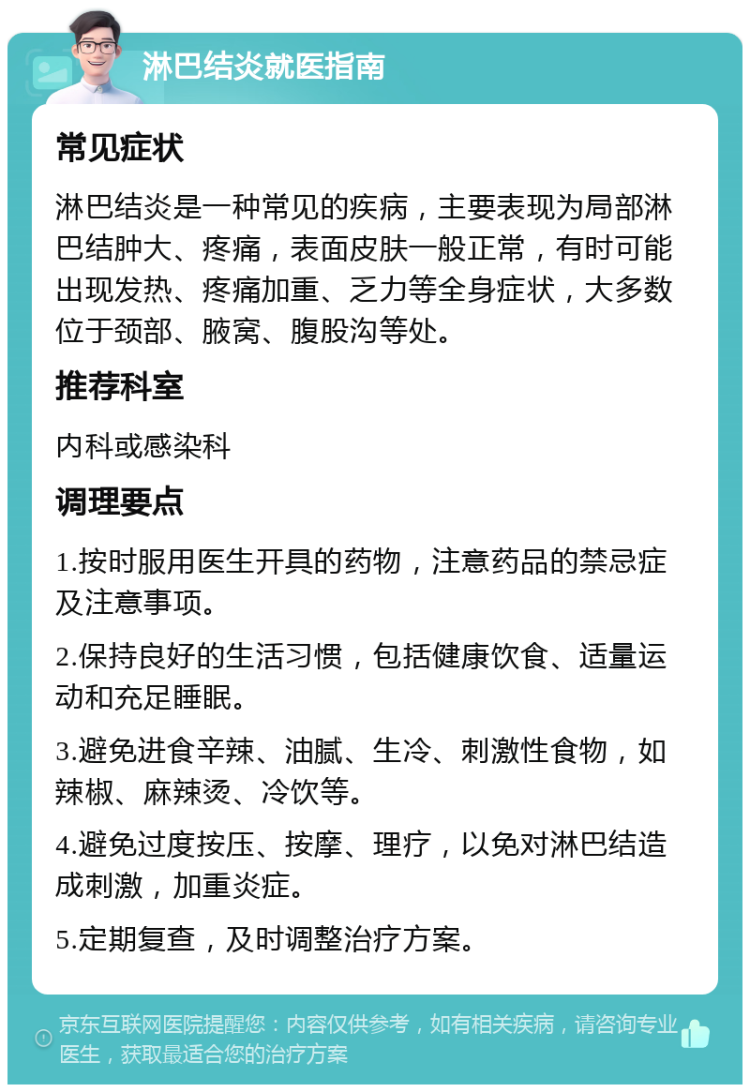 淋巴结炎就医指南 常见症状 淋巴结炎是一种常见的疾病，主要表现为局部淋巴结肿大、疼痛，表面皮肤一般正常，有时可能出现发热、疼痛加重、乏力等全身症状，大多数位于颈部、腋窝、腹股沟等处。 推荐科室 内科或感染科 调理要点 1.按时服用医生开具的药物，注意药品的禁忌症及注意事项。 2.保持良好的生活习惯，包括健康饮食、适量运动和充足睡眠。 3.避免进食辛辣、油腻、生冷、刺激性食物，如辣椒、麻辣烫、冷饮等。 4.避免过度按压、按摩、理疗，以免对淋巴结造成刺激，加重炎症。 5.定期复查，及时调整治疗方案。