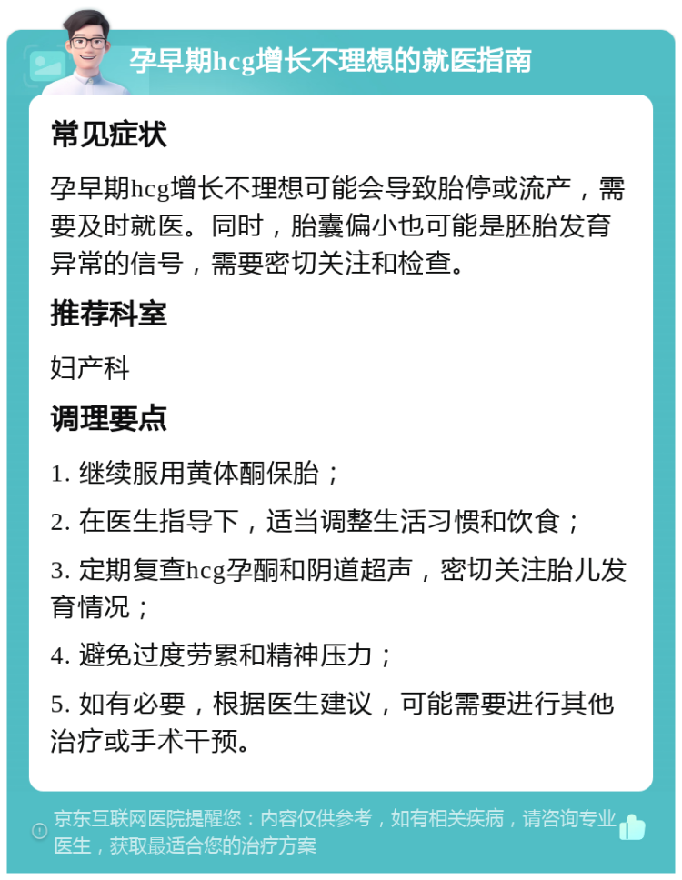 孕早期hcg增长不理想的就医指南 常见症状 孕早期hcg增长不理想可能会导致胎停或流产，需要及时就医。同时，胎囊偏小也可能是胚胎发育异常的信号，需要密切关注和检查。 推荐科室 妇产科 调理要点 1. 继续服用黄体酮保胎； 2. 在医生指导下，适当调整生活习惯和饮食； 3. 定期复查hcg孕酮和阴道超声，密切关注胎儿发育情况； 4. 避免过度劳累和精神压力； 5. 如有必要，根据医生建议，可能需要进行其他治疗或手术干预。