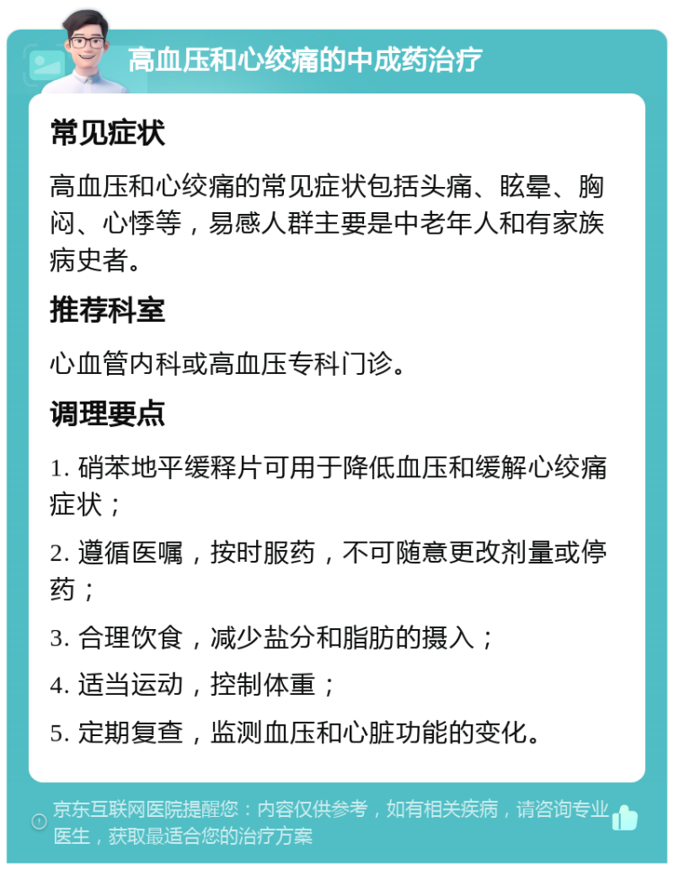 高血压和心绞痛的中成药治疗 常见症状 高血压和心绞痛的常见症状包括头痛、眩晕、胸闷、心悸等，易感人群主要是中老年人和有家族病史者。 推荐科室 心血管内科或高血压专科门诊。 调理要点 1. 硝苯地平缓释片可用于降低血压和缓解心绞痛症状； 2. 遵循医嘱，按时服药，不可随意更改剂量或停药； 3. 合理饮食，减少盐分和脂肪的摄入； 4. 适当运动，控制体重； 5. 定期复查，监测血压和心脏功能的变化。